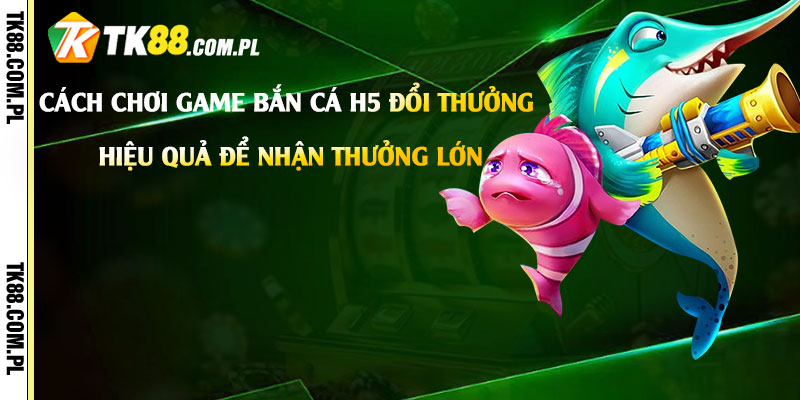 Bắn Cá H5 Đổi Thưởng - Game Bắn Cá H5 Đổi Tiền Thật 2 Cách-chơi-game-Bắn-Cá-H5-Đổi-Thưởng-hiệu-quả-để-nhận-thưởng-lớn