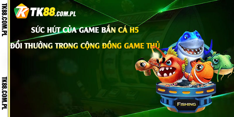 Sức hút của game Bắn Cá H5 Đổi Thưởng trong cộng đồng game thủ